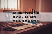 481游戏中的渔夫捕鱼之旅,481游戏,渔夫的捕鱼冒险之旅 481游戏中的渔夫捕鱼之旅,481游戏,渔夫的捕鱼冒险之旅