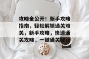 攻略全公开！新手攻略指南，轻松解锁通关难关，新手攻略，快速通关攻略，一键通关秘籍