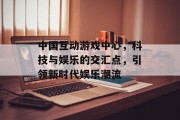 中国互动游戏中心，科技与娱乐的交汇点，引领新时代娱乐潮流