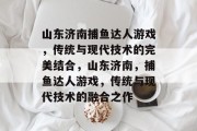 山东济南捕鱼达人游戏,传统与现代技术的完美结合,山东济南,捕鱼达人游戏,传统与现代技术的融合之作 山东济南捕鱼达人游戏,传统与现代技术的完美结合,山东济南,捕鱼达人游戏,传统与现代技术的融合之作