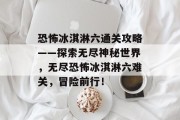 恐怖冰淇淋六通关攻略——探索无尽神秘世界,无尽恐怖冰淇淋六难关,冒险前行!