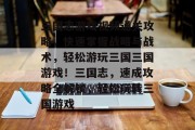 三国志游戏视频通关攻略，快速掌握战略与战术，轻松游玩三国三国游戏！三国志，速成攻略全解锁，轻松玩转三国游戏