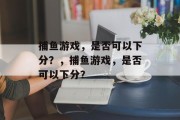 捕鱼游戏，是否可以下分？，捕鱼游戏，是否可以下分？