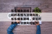 乐乐捕鱼游戏,游戏背后的真相与法律风险,乐乐捕鱼游戏,背后的真相与法律风险解析 乐乐捕鱼游戏,游戏背后的真相与法律风险,乐乐捕鱼游戏,背后的真相与法律风险解析