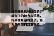 探索捕鱼能领红包的游戏盒子的魅力与乐趣,探索捕鱼游戏盒子,魅力与乐趣的双重体验 探索捕鱼能领红包的游戏盒子的魅力与乐趣,探索捕鱼游戏盒子,魅力与乐趣的双重体验