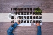 打牌与疯狂捕鱼游戏,一场视觉盛宴的视频记录,打牌与疯狂捕鱼游戏,视觉盛宴的视频记录 打牌与疯狂捕鱼游戏,一场视觉盛宴的视频记录,打牌与疯狂捕鱼游戏,视觉盛宴的视频记录