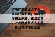 游戏厅捕鱼达人下载,重温经典游戏,体验海洋捕鱼乐趣,重温经典,游戏厅捕鱼达人下载,体验海洋捕鱼乐趣 游戏厅捕鱼达人下载,重温经典游戏,体验海洋捕鱼乐趣,重温经典,游戏厅捕鱼达人下载,体验海洋捕鱼乐趣