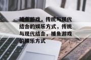 捕鱼游戏,传统与现代结合的娱乐方式,传统与现代结合,捕鱼游戏的娱乐方式 捕鱼游戏,传统与现代结合的娱乐方式,传统与现代结合,捕鱼游戏的娱乐方式