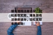 捕鱼游戏注册送分，轻松赢取奖励，捕鱼游戏注册即送分，轻松赢取丰厚奖励！
