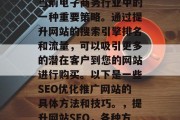 SEO优化推广网站是当前电子商务行业中的一种重要策略。通过提升网站的搜索引擎排名和流量,可以吸引更多的潜在客户到您的网站进行购买。以下是一些SEO优化推广网站的具体方法和技巧。,提升网站SEO,各种方法与技巧 SEO优化推广网站是当前电子商务行业中的一种重要策略。通过提升网站的搜索引擎排名和流量,可以吸引更多的潜在客户到您的网站进行购买。以下是一些SEO优化推广网站的具体方法和技巧。,提升网站SEO,各种方法与技巧