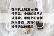在手机上畅游 gs插件网站，全新的娱乐方式体验，手机上的全新娱乐体验，浏览GSS插件网站的乐趣