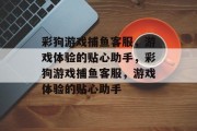 彩狗游戏捕鱼客服，游戏体验的贴心助手，彩狗游戏捕鱼客服，游戏体验的贴心助手