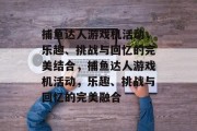 捕鱼达人游戏机活动，乐趣、挑战与回忆的完美结合，捕鱼达人游戏机活动，乐趣、挑战与回忆的完美融合
