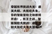 穿越熊界挑战大关！通关大鲸、大熊吃大鱼，你的智能冒险之旅即将开启！，熊王之战，智能探险大挑战！通关大鲸大熊吃大鱼大游戏!