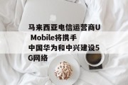 马来西亚电信运营商U Mobile将携手中国华为和中兴建设5G网络