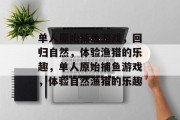 单人原始捕鱼游戏,回归自然,体验渔猎的乐趣,单人原始捕鱼游戏,体验自然渔猎的乐趣 单人原始捕鱼游戏,回归自然,体验渔猎的乐趣,单人原始捕鱼游戏,体验自然渔猎的乐趣