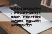 铁扇公主捕鱼游戏视频,传统与现代游戏的完美结合,铁扇公主捕鱼游戏视频,传统与现代游戏的融合之作 铁扇公主捕鱼游戏视频,传统与现代游戏的完美结合,铁扇公主捕鱼游戏视频,传统与现代游戏的融合之作