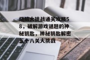 烧脑大挑战通关攻略58,破解游戏谜题的神秘钥匙,神秘钥匙解密五十八关大挑战 烧脑大挑战通关攻略58,破解游戏谜题的神秘钥匙,神秘钥匙解密五十八关大挑战