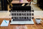 探索乐趣与红包惊喜,能领红包的捕鱼小游戏,探索乐趣与红包惊喜,能领红包的捕鱼小游戏 探索乐趣与红包惊喜,能领红包的捕鱼小游戏,探索乐趣与红包惊喜,能领红包的捕鱼小游戏