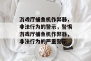 游戏厅捕鱼机作弊器,非法行为的警示,警惕游戏厅捕鱼机作弊器,非法行为的严重警示 游戏厅捕鱼机作弊器,非法行为的警示,警惕游戏厅捕鱼机作弊器,非法行为的严重警示