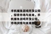 手机捕鱼游戏开发公司,探索市场与未来,手机捕鱼游戏开发公司,市场洞察与未来展望 手机捕鱼游戏开发公司,探索市场与未来,手机捕鱼游戏开发公司,市场洞察与未来展望