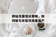 网站流量增长策略,如何吸引并留住海量用户 网站流量增长策略,如何吸引并留住海量用户