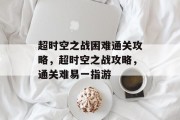 超时空之战困难通关攻略,超时空之战攻略,通关难易一指游 超时空之战困难通关攻略,超时空之战攻略,通关难易一指游