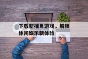 下载新捕鱼游戏，解锁休闲娱乐新体验