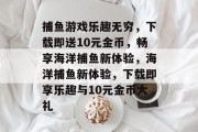 捕鱼游戏乐趣无穷,下载即送10元金币,畅享海洋捕鱼新体验,海洋捕鱼新体验,下载即享乐趣与10元金币大礼 捕鱼游戏乐趣无穷,下载即送10元金币,畅享海洋捕鱼新体验,海洋捕鱼新体验,下载即享乐趣与10元金币大礼