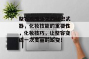 整容攻略通关的秘密武器，化妆技能的重要性，化妆技巧，让整容变成一次美丽的蜕变！