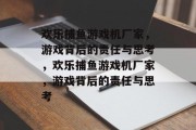 欢乐捕鱼游戏机厂家，游戏背后的责任与思考，欢乐捕鱼游戏机厂家，游戏背后的责任与思考