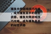 捕鱼大师游戏技巧攻略,成为捕鱼高手的秘密武器,捕鱼大师游戏技巧攻略,成为捕鱼高手的秘密武器 捕鱼大师游戏技巧攻略,成为捕鱼高手的秘密武器,捕鱼大师游戏技巧攻略,成为捕鱼高手的秘密武器