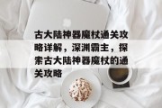古大陆神器魔杖通关攻略详解,深渊霸主,探索古大陆神器魔杖的通关攻略