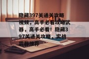 隐藏397关通关攻略视频,高手必看攻略武器,高手必看!隐藏397关通关攻略,实战武器推荐 隐藏397关通关攻略视频,高手必看攻略武器,高手必看!隐藏397关通关攻略,实战武器推荐