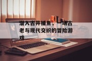 潜入古井捕鱼，一场古老与现代交织的冒险游戏