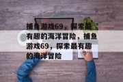 捕鱼游戏69,探索最有趣的海洋冒险,捕鱼游戏69,探索最有趣的海洋冒险 捕鱼游戏69,探索最有趣的海洋冒险,捕鱼游戏69,探索最有趣的海洋冒险