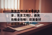 无主之地2通关攻略大全，无主之地2，通关攻略全攻略！你准备好迎接挑战了吗?