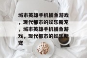 城市英雄手机捕鱼游戏,现代都市的娱乐新宠,城市英雄手机捕鱼游戏,现代都市的娱乐新宠 城市英雄手机捕鱼游戏,现代都市的娱乐新宠,城市英雄手机捕鱼游戏,现代都市的娱乐新宠
