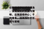 云海游戏中心千炮捕鱼,深海探险的乐趣与策略,云海游戏中心,千炮捕鱼,深海探险的乐趣与策略 云海游戏中心千炮捕鱼,深海探险的乐趣与策略,云海游戏中心,千炮捕鱼,深海探险的乐趣与策略
