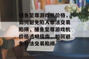 捕鱼至尊游戏机价格，如何避免陷入非法交易陷阱，捕鱼至尊游戏机价格透明指南，如何避免非法交易陷阱