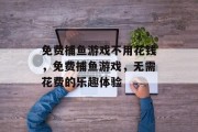 免费捕鱼游戏不用花钱,免费捕鱼游戏,无需花费的乐趣体验 免费捕鱼游戏不用花钱,免费捕鱼游戏,无需花费的乐趣体验