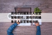 游戏厅的捕鱼达人运营策略探讨，游戏厅的捕鱼达人运营策略分析