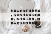 机器人时代的捕鱼游戏,探索科技与娱乐的融合,科技娱乐融合,机器人时代的捕鱼游戏 机器人时代的捕鱼游戏,探索科技与娱乐的融合,科技娱乐融合,机器人时代的捕鱼游戏