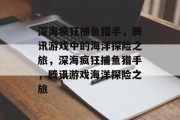 深海疯狂捕鱼猎手，腾讯游戏中的海洋探险之旅，深海疯狂捕鱼猎手，腾讯游戏海洋探险之旅