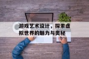 游戏艺术设计，探索虚拟世界的魅力与奥秘