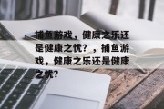 捕鱼游戏,健康之乐还是健康之忧?,捕鱼游戏,健康之乐还是健康之忧? 捕鱼游戏,健康之乐还是健康之忧?,捕鱼游戏,健康之乐还是健康之忧?