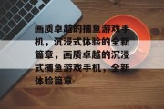 画质卓越的捕鱼游戏手机,沉浸式体验的全新篇章,画质卓越的沉浸式捕鱼游戏手机,全新体验篇章 画质卓越的捕鱼游戏手机,沉浸式体验的全新篇章,画质卓越的沉浸式捕鱼游戏手机,全新体验篇章