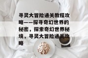 寻灵大冒险通关教程攻略——探寻奇幻世界的秘密,探索奇幻世界秘境,寻灵大冒险通关攻略 寻灵大冒险通关教程攻略——探寻奇幻世界的秘密,探索奇幻世界秘境,寻灵大冒险通关攻略