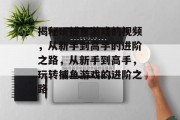 揭秘玩捕鱼游戏的视频,从新手到高手的进阶之路,从新手到高手,玩转捕鱼游戏的进阶之路 揭秘玩捕鱼游戏的视频,从新手到高手的进阶之路,从新手到高手,玩转捕鱼游戏的进阶之路