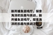 新开捕鱼游戏厅,探索海洋的乐趣与挑战,新开捕鱼游戏厅,探索海洋的乐趣与挑战之旅 新开捕鱼游戏厅,探索海洋的乐趣与挑战,新开捕鱼游戏厅,探索海洋的乐趣与挑战之旅
